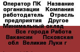 Оператор ПК › Название организации ­ Компания-работодатель › Отрасль предприятия ­ Другое › Минимальный оклад ­ 10 000 - Все города Работа » Вакансии   . Псковская обл.,Великие Луки г.